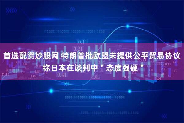 首选配资炒股网 特朗普批欧盟未提供公平贸易协议 称日本在谈判中＂态度强硬＂