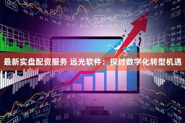 最新实盘配资服务 远光软件：探讨数字化转型机遇