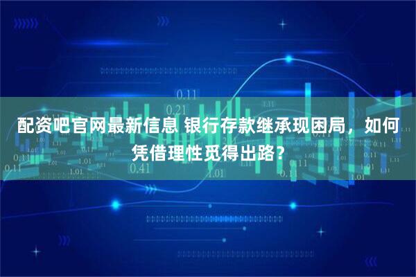 配资吧官网最新信息 银行存款继承现困局，如何凭借理性觅得出路？