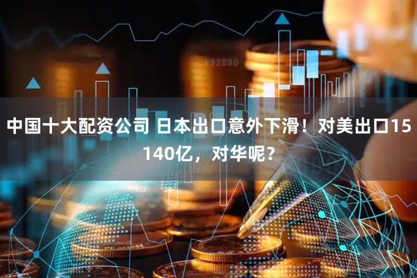 中国十大配资公司 日本出口意外下滑！对美出口15140亿，对华呢？