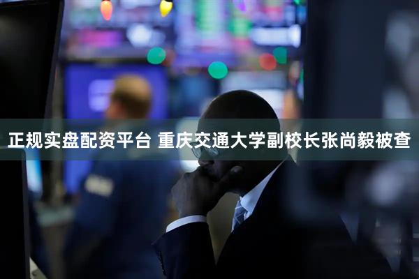 正规实盘配资平台 重庆交通大学副校长张尚毅被查