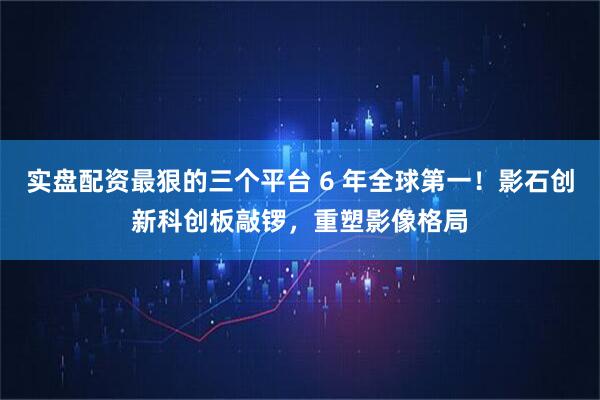 实盘配资最狠的三个平台 6 年全球第一！影石创新科创板敲锣，重塑影像格局