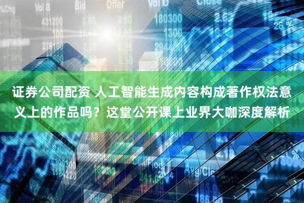 证券公司配资 人工智能生成内容构成著作权法意义上的作品吗？这堂公开课上业界大咖深度解析