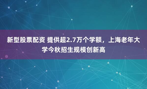 新型股票配资 提供超2.7万个学额，上海老年大学今秋招生规模创新高