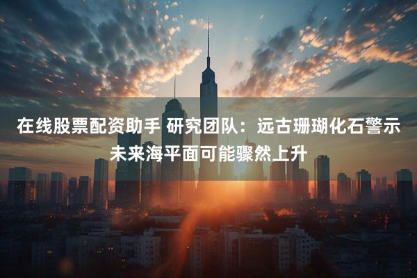 在线股票配资助手 研究团队：远古珊瑚化石警示未来海平面可能骤然上升