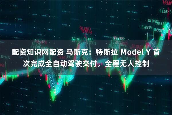 配资知识网配资 马斯克：特斯拉 Model Y 首次完成全自动驾驶交付，全程无人控制