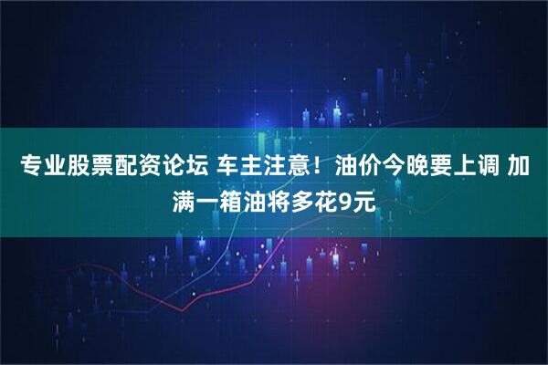 专业股票配资论坛 车主注意！油价今晚要上调 加满一箱油将多花9元