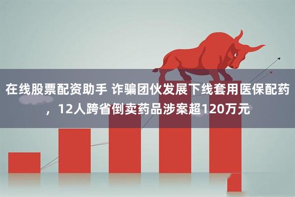在线股票配资助手 诈骗团伙发展下线套用医保配药，12人跨省倒卖药品涉案超120万元