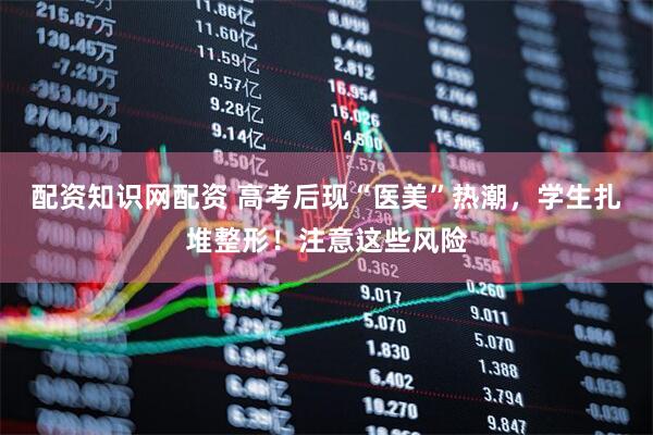 配资知识网配资 高考后现“医美”热潮，学生扎堆整形！注意这些风险