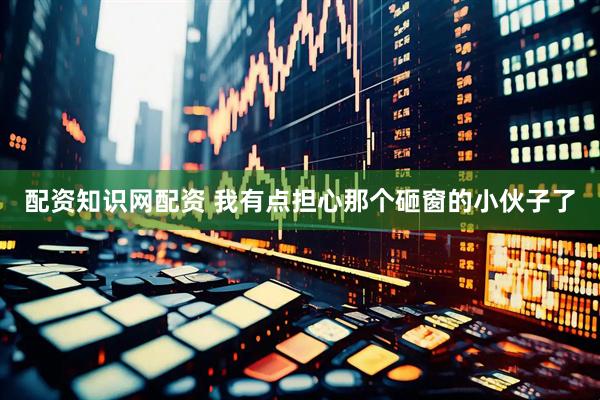 配资知识网配资 我有点担心那个砸窗的小伙子了