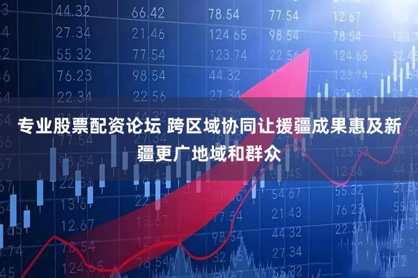 专业股票配资论坛 跨区域协同让援疆成果惠及新疆更广地域和群众