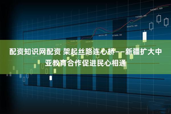 配资知识网配资 架起丝路连心桥——新疆扩大中亚教育合作促进民心相通