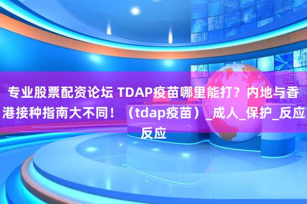 专业股票配资论坛 TDAP疫苗哪里能打？内地与香港接种指南大不同！（tdap疫苗）_成人_保护_反应