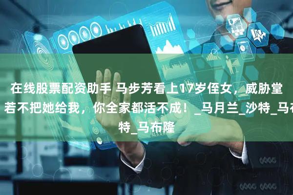 在线股票配资助手 马步芳看上17岁侄女，威胁堂弟：若不把她给我，你全家都活不成！_马月兰_沙特_马布隆