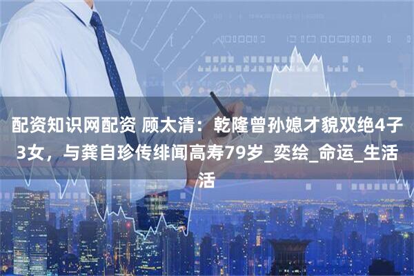 配资知识网配资 顾太清：乾隆曾孙媳才貌双绝4子3女，与龚自珍传绯闻高寿79岁_奕绘_命运_生活