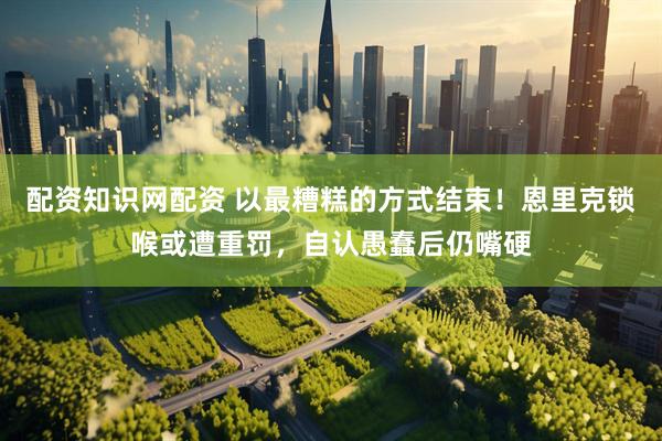 配资知识网配资 以最糟糕的方式结束！恩里克锁喉或遭重罚，自认愚蠢后仍嘴硬