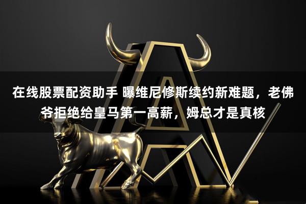 在线股票配资助手 曝维尼修斯续约新难题，老佛爷拒绝给皇马第一高薪，姆总才是真核