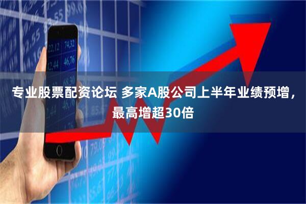 专业股票配资论坛 多家A股公司上半年业绩预增，最高增超30倍