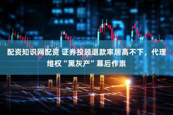 配资知识网配资 证券投顾退款率居高不下，代理维权“黑灰产”幕后作祟