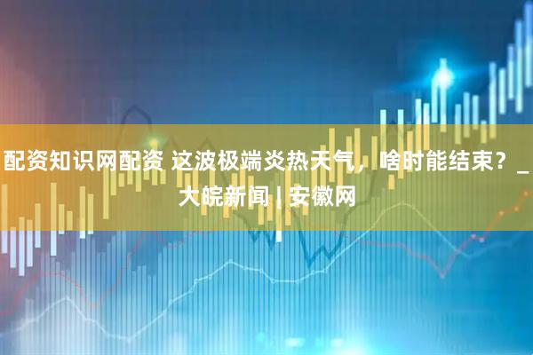 配资知识网配资 这波极端炎热天气，啥时能结束？_大皖新闻 | 安徽网