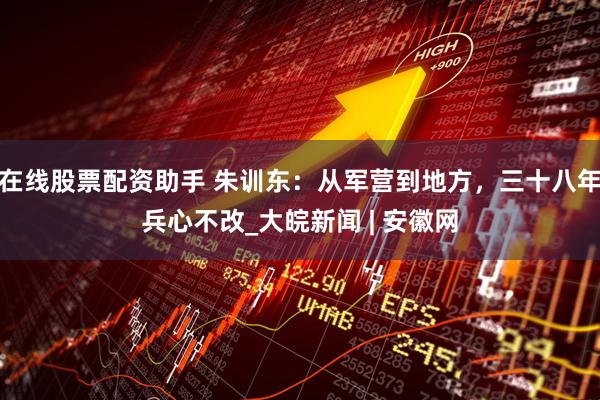 在线股票配资助手 朱训东：从军营到地方，三十八年兵心不改_大皖新闻 | 安徽网