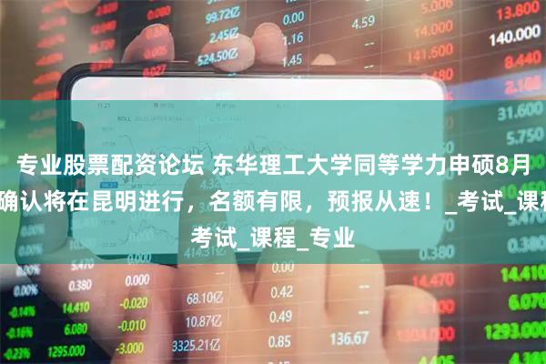 专业股票配资论坛 东华理工大学同等学力申硕8月份现场确认将在昆明进行，名额有限，预报从速！_考试_课程_专业