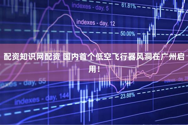 配资知识网配资 国内首个低空飞行器风洞在广州启用！