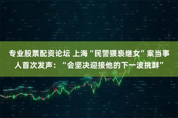 专业股票配资论坛 上海“民警猥亵继女”案当事人首次发声：“会坚决迎接他的下一波挑衅”