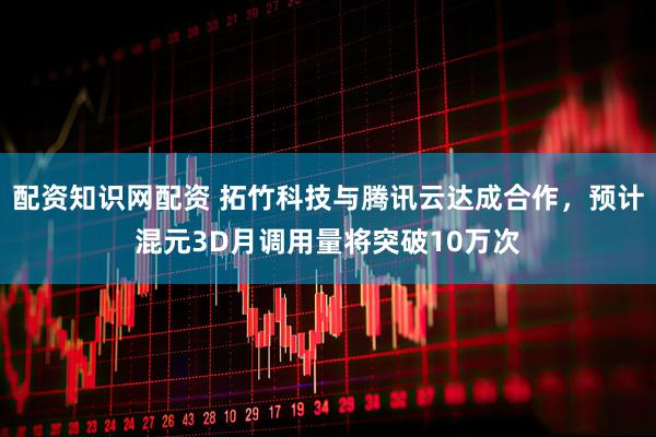 配资知识网配资 拓竹科技与腾讯云达成合作，预计混元3D月调用量将突破10万次