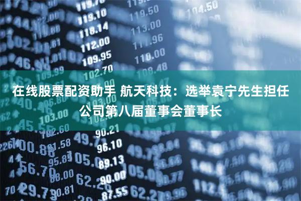 在线股票配资助手 航天科技：选举袁宁先生担任公司第八届董事会董事长