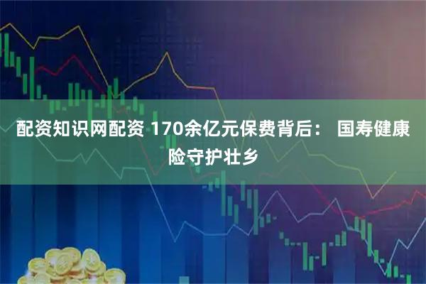 配资知识网配资 170余亿元保费背后： 国寿健康险守护壮乡