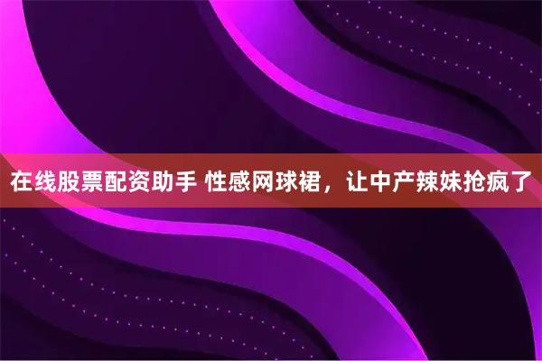 在线股票配资助手 性感网球裙，让中产辣妹抢疯了